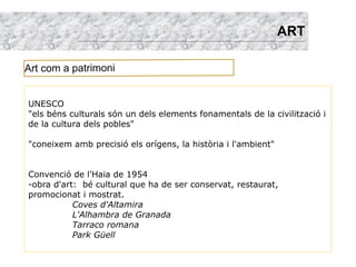 ART

Art com a patrimoni


UNESCO
"els béns culturals són un dels elements fonamentals de la civilització i
de la cultura dels pobles"

"coneixem amb precisió els orígens, la història i l'ambient"


Convenció de l'Haia de 1954
-obra d'art: bé cultural que ha de ser conservat, restaurat,
promocionat i mostrat.
           Coves d'Altamira
           L'Alhambra de Granada
           Tarraco romana
           Park Güell
 