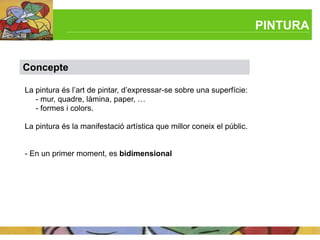 PINTURA


Concepte

La pintura és l’art de pintar, d’expressar-se sobre una superfície:
   - mur, quadre, làmina, paper, …
   - formes i colors.

La pintura és la manifestació artística que millor coneix el públic.


- En un primer moment, es bidimensional
 