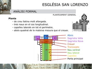 ESGLÉSIA SAN LORENZO
      ANÀLISI FORMAL

                                           PLANTEJAMENT GENERAL


 Planta 

    - de creu llatina molt allargada. 

    - tres naus en el cos longitudinal. 

    - capelles laterals en tot el perímetre. 

    - absis quadrat de la mateixa mesura que el creuer.

                                                        Absis
                                                        Sagristia Vella
                                                        Sagristia Nova
                                                        Creuer
                                                        Transsepte
                                                        Nau central
                                                        Nau lateral
                                                        Capelles
                                                        Porta principal
 