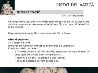 PIETAT DEL VATICÀ
         INTERPRETACIÓ
                                                TEMÀTICA i ENCÀRREC


 La verge Maria aguanta amb l’expressió resignada de qui accepta una
  voluntat superior, el cos sense vida del seu ﬁll, mort per tal de redimir
  la humanitat.


 Representació iconogràﬁca de la mare de Déu i Jesús.


 Obra d’encàrrec
  27 d’agost de 1498

 Encàrrec del cardenal francès Jean Bilhères de Lagraulas. 
  Condicions del contracte:

 
     - “imatge de Mare de Déu vestida, aguantant als seus braços un 
       Crist mort de la talla d’un home normal”.

 
     - termini d’un any. (acabada 2 dies abans)

 
     - cost de l’estàtua de 450 ducats d’or.
 