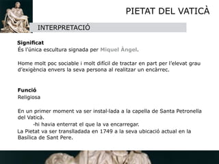 PIETAT DEL VATICÀ
          INTERPRETACIÓ
    
  Signiﬁcat

 És l’única escultura signada per Miquel Àngel.

 

 Home molt poc sociable i molt difícil de tractar en part per l’elevat grau
  d’exigència envers la seva persona al realitzar un encàrrec. 


  Funció

 Religiosa


 En un primer moment va ser instal·lada a la capella de Santa Petronella
  del Vaticà.

 
      -hi havia enterrat el que la va encarregar.
  La Pietat va ser translladada en 1749 a la seva ubicació actual en la
  Basílica de Sant Pere.
 