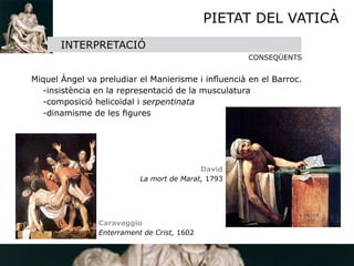 PIETAT DEL VATICÀ
       INTERPRETACIÓ
                                                    CONSEQÜENTS 


Miquel Àngel va preludiar el Manierisme i inﬂuencià en el Barroc.
  -insistència en la representació de la musculatura
  -composició helicoïdal i serpentinata
  -dinamisme de les ﬁgures




                                           David
                           La mort de Marat, 1793




                Caravaggio
                Enterrament de Crist, 1602
 