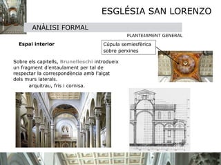 ESGLÉSIA SAN LORENZO
            ANÀLISI FORMAL
                                                 PLANTEJAMENT GENERAL

       Espai interior                  Cúpula semiesfèrica 
                                       sobre perxines
   

 Sobre els capitells, Brunelleschi introdueix
  un fragment d’entaulament per tal de
  respectar la correspondència amb l’alçat
  dels murs laterals.

 
     arquitrau, fris i cornisa. 

 
