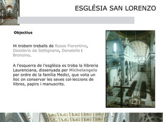 ESGLÉSIA SAN LORENZO


  Objectius


 

 Hi trobem treballs de Rosso Fiorentino,
  Desiderio da Settignano, Donatello i
  Bronzino. 


 A l’esquerra de l’església es troba la llibreria
  Laurenciana, dissenyada per Michelangelo
  per ordre de la família Medici, que volia un
  lloc on conservar les seves col·leccions de
  llibres, papirs i manuscrits.
 