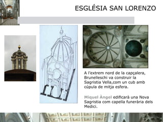 ESGLÉSIA SAN LORENZO




  A l’extrem nord de la capçalera,
  Brunelleschi va construir la
  Sagristia Vella,com un cub amb
  cúpula de mitja esfera.
  
  Miquel Àngel ediﬁcarà una Nova
  Sagristia com capella funerària dels
  Medici.
 