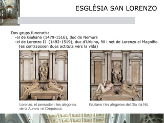 ESGLÉSIA SAN LORENZO


Dos grups funeraris:
 -el de Giuliano (1479-1516), duc de Nemurs
 -el de Lorenzo II (1492-1519), duc d'Urbino, ﬁll i net de Lorenzo el Magníﬁc.
    (es contraposen dues actituts vers la vida)




    Lorenzo, el pensador, i les alegories   Giuliano i les alegories del Día i la Nit.
    de la Aurora i el Crepúscul.
           
    
 