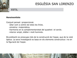 ESGLÉSIA SAN LORENZO
     ESTIL


Renaixentista

Conjunt pensat i proporcionat.
   -altar com a centre de totes les lìnies.
   -simetria i matemàtica.
   -harmonia en la complementarietat del quadrat i el cercle.
   -interior ampli, diàfan i molt lluminós.

Brunelleschi es preocupa més de la construcció de l’espai, que de la visió 
òptica. La seva investigació es basa en els elements constructius i no en 
la ﬁguració de l’espai.
 