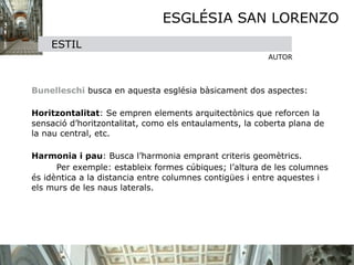 ESGLÉSIA SAN LORENZO
      ESTIL
                                                         AUTOR


 

 Bunelleschi busca en aquesta església bàsicament dos aspectes:
    

 Horitzontalitat: Se empren elements arquitectònics que reforcen la
  sensació d’horitzontalitat, como els entaulaments, la coberta plana de
  la nau central, etc. 
    

 Harmonia i pau: Busca l’harmonia emprant criteris geomètrics. 

 
     Per exemple: estableix formes cúbiques; l’altura de les columnes
  és idèntica a la distancia entre columnes contigües i entre aquestes i
  els murs de les naus laterals.
 