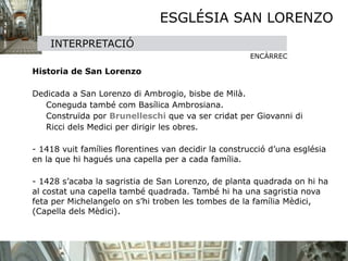 ESGLÉSIA SAN LORENZO
      INTERPRETACIÓ
                                                         ENCÀRREC


 Historia de San Lorenzo


 Dedicada a San Lorenzo di Ambrogio, bisbe de Milà. 
        Coneguda també com Basílica Ambrosiana. 
        Construïda por Brunelleschi que va ser cridat per Giovanni di 
        Ricci dels Medici per dirigir les obres.

  
 - 1418 vuit famílies ﬂorentines van decidir la construcció d’una església
    en la que hi hagués una capella per a cada família.


 - 1428 s’acaba la sagristia de San Lorenzo, de planta quadrada on hi ha
    al costat una capella també quadrada. També hi ha una sagristia nova
    feta per Michelangelo on s’hi troben les tombes de la família Mèdici,
    (Capella dels Mèdici).
 