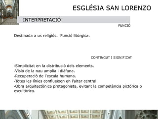 ESGLÉSIA SAN LORENZO
        INTERPRETACIÓ
                                                               FUNCIÓ


 Destinada a us religiós. Funció litúrgica.




                                                CONTINGUT I SIGNIFICAT


   -Simplicitat en la distribució dels elements.

   -Visió de la nau amplia i diàfana.

   -Recuperació de l'escala humana.

   -Totes les línies conﬂueixen en l’altar central.

   -Obra arquitectònica protagonista, evitant la competència pictòrica o
    escultòrica.
 