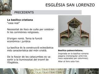 ESGLÉSIA SAN LORENZO


         PRECEDENTS

   

   La basílica cristiana

   “casa real”


   Necessitat de llocs de culte per celebrar-
    hi les cerimònies religioses.


 D’origen romà. Tenia la funció
  econòmica i jurídica 


 La basílica és la construcció eclesiàstica
  més característica del món cristià.
           Basílica paleocristiana.

                                                Inspirada en la basílica romana
                                                 pagana (rectangular amb tres

 De la foscor de les catacumbes es va
                                                 naus separades per columnes).
  sortir a la lluminositat del triomf de
                                                 Altar al fons sota l’arc
  l’Església.
 