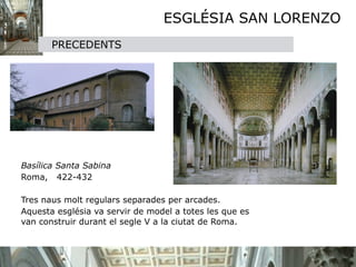 ESGLÉSIA SAN LORENZO
           PRECEDENTS





   Basílica Santa Sabina

   Roma, 422-432


   Tres naus molt regulars separades per arcades.

   Aquesta església va servir de model a totes les que es
    van construir durant el segle V a la ciutat de Roma.
 