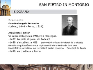 SAN PIETRO IN MONTORIO
        BIOGRAFIA

   


 Bramante

   Donato d'Angelo Bramante 

 (Urbino, 1444 - Roma, 1514)


 Arquitecte i pintor.

 Va rebre inﬂuencies d’Alberti i Mantegna.
  -1477 treballa al palau de Podestà.
  -1480 s'estableix a Milà   (renovació artística i cultural de la ciutat)

 treballs arquitectònics sota la protecció de la reﬁnada cort dels
  Montefeltro, a Urbino, on treballarà amb Leonardo. Catedral de Pavía
    -1499 es trasllada a Roma.
 