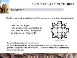 SAN PIETRO IN MONTORIO
       BIOGRAFIA



 1503 és nomenat arquitecte pontiﬁci, portant a terme dues intervencions: 



 
    -el Palau dels Papes 

 
    -el projecte de la nova Basílica de 
       Sant Pere del Vaticà, amb planta 
       de creu grega. Papa Juli II




 
 Rebrà inﬂuencies de Brunelleschi
 
 La seva arquitectura està caracteritzada per la severitat i l’ús de
   planta central coberta amb cúpula. Les seves obres més destacades
   es troben a Roma.
 
