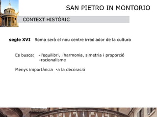 SAN PIETRO IN MONTORIO
     CONTEXT HISTÒRIC



segle XVI     Roma serà el nou centre irradiador de la cultura


  Es busca:     -l'equilibri, l'harmonia, simetria i proporció
                -racionalisme
      
  Menys importància -a la decoració 
  
  
 