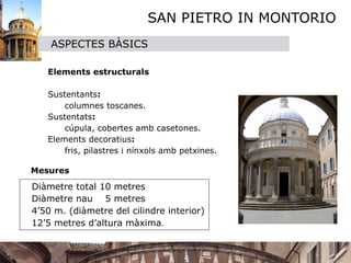 SAN PIETRO IN MONTORIO
      ASPECTES BÀSICS
       
   
 Elements estructurals
   
   
 Sustentants: 
         columnes toscanes.
   
 Sustentats: 
         cúpula, cobertes amb casetones.
   
 Elements decoratius: 
         fris, pilastres i nínxols amb petxines.

 Mesures
  Diàmetre total 10 metres

 Diàmetre nau 5 metres

 4’50 m. (diàmetre del cilindre interior)

 12’5 metres d’altura màxima.
 