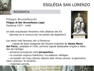 ESGLÉSIA SAN LORENZO
         BIOGRAFIA

   


   Filippo Brunelleschi

 Filippo di Ser Brunellesco Lippi

 Florència 1377 - 1446 

 

 Un dels arquitectes ﬂorentins més cèlebres del XV.
     (derrota en el concurs per les portes del baptisteri)

  Les obres més famoses són a Florència:
        cúpula de base octagonal del Duomo (catedral de Santa Maria
  del Fiore), acabada el 1434, primera cúpula destacable erigida a Itàlia
  des de l’antigor.
       

   - primeres provatures amb perspectiva.

   - va inventar enginys hidràulics i va elaborar rellotges. 
    - va establir els nous cànons clàssics dels ritmes serens, la geometria
  clara i precisa i la simetria.
    - materials senzills.
 