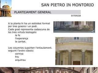 SAN PIETRO IN MONTORIO
       PLANTEJAMENT GENERAL
                                          EXTERIOR




 A la planta hi ha un estilobat format
  per tres graons i un podi.

 Cada graó representa cadascuna de
  les tres virtuts teologals: 

 
      la fe

 
      l’esperança 

 
      la caritat. 


 Les columnes suporten l’entaulament.
  seguint l’ordre clàssic:

 
      cornisa

 
      fris

 
      arquitrau
 