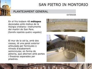 SAN PIETRO IN MONTORIO
       PLANTEJAMENT GENERAL
                                           EXTERIOR


 

 En el fris trobem 48 mètopes
  decorades amb motius de la
  litúrgia cristiana i instruments
  del martiri de San Pere. 
  (Sanefa repetida quatre vegades)



 El mur de la cel·la, amb dos
  cossos, té una paret exterior
  articulada per fornícules o
  nínxols d’acabament
  semicircular, en forma de
  petxina, que alternen amb portes
  i ﬁnestres separades per
  pilastres.
 