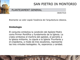 SAN PIETRO IN MONTORIO
     PLANTEJAMENT GENERAL
                                                      OBJECTIUS



 Bramante va voler copsà l’essència de l’arquitectura clàssica.


 
  Simbologia
  
  El conjunto simboliza la condición del Apóstol Pedro
  como Primer Pontíﬁce y fundamento de la Iglesia. La
  cripta simboliza el martirio del apóstol, el peristilo a
  la iglesia militante, la cúpula a la Iglesia Triunfante y
  el crepidoma, a modo de tres escalones, representa
  las tres virtudes teologales: fe, esperanza y caridad.
  
 