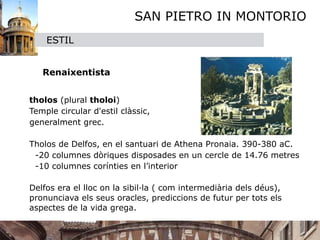 SAN PIETRO IN MONTORIO
      ESTIL


     Renaixentista


 tholos (plural tholoi) 

 Temple circular d'estil clàssic, 
  generalment grec.


 Tholos de Delfos, en el santuari de Athena Pronaia. 390-380 aC.
    -20 columnes dòriques disposades en un cercle de 14.76 metres     
    -10 columnes corínties en l’interior

 

 Delfos era el lloc on la sibil·la ( com intermediària dels déus),
  pronunciava els seus oracles, prediccions de futur per tots els
  aspectes de la vida grega.
 
