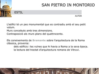 SAN PIETRO IN MONTORIO
        ESTIL
                                                           AUTOR


 

 L’ediﬁci té un pes monumental que es contradiu amb el seu petit
  volum.

 Murs concebuts amb tres dimensions.

 Contraposició als murs plans del quattrocento.


 Els coneixements de Bramante sobre l’arquitectura de la Roma
  clàssica, provenia:

 
     dels ediﬁcis i les ruïnes que hi havia a Roma a la seva època.

 
     la lectura del tractat d’arquitectura romana de Vitruvi. 
    
 