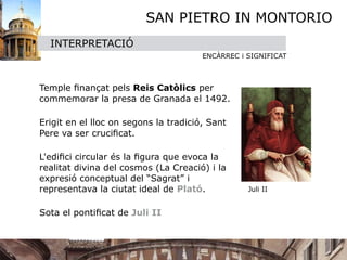SAN PIETRO IN MONTORIO
    INTERPRETACIÓ
                                       ENCÀRREC i SIGNIFICAT




 Temple ﬁnançat pels Reis Catòlics per
  commemorar la presa de Granada el 1492.


 Erigit en el lloc on segons la tradició, Sant
  Pere va ser cruciﬁcat.


 L'ediﬁci circular és la ﬁgura que evoca la
  realitat divina del cosmos (La Creació) i la
  expresió conceptual del “Sagrat” i
  representava la ciutat ideal de Plató.
         Juli II

  Sota el pontiﬁcat de Juli II
 