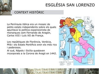 ESGLÉSIA SAN LORENZO
        CONTEXT HISTÒRIC




 La Península itàlica era un mosaic de
  petits estats independents sobre els quals
  apuntava la política expansionista de
  monarques com Fernando de Aragón,
  Carlos VIII i Luís XII de França. 


 Les repúbliques de Florència, Venècia,
  Milà i els Estats Pontiﬁcis eren els més rics
  i poderosos. 

 Al sud, Nàpols i Sicília quedaven
  incorporats a la Corona de Aragó en 1442.
 