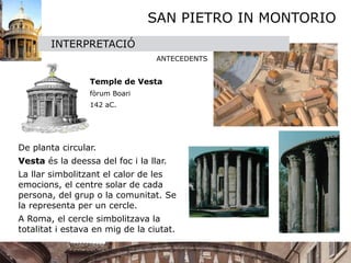SAN PIETRO IN MONTORIO
         INTERPRETACIÓ
                                   ANTECEDENTS
     
     
            Temple de Vesta 
     
            fòrum Boari
     
            142 aC.




De planta circular.
Vesta és la deessa del foc i la llar. 
La llar simbolitzant el calor de les
emocions, el centre solar de cada
persona, del grup o la comunitat. Se
la representa per un cercle. 
A Roma, el cercle simbolitzava la
totalitat i estava en mig de la ciutat.
 