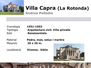 Villa Capra (La Rotonda)
                   
   Andrea Palladio



    Cronologia         1551-1553
    Tipologia          Arquitectura civil. Villa privada
    Estil              Renaixentista


 Material             Pedra, maó, estuc i marbre
  Mesures              25 x 25 m. 

    Localització       Vicenza. Itàlia
 