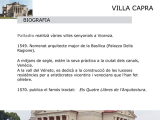VILLA CAPRA
       BIOGRAFIA


   

   Palladio realitzà vàries villes senyorials a Vicenza.

   

   1549. Nomenat arquitecte major de la Basílica (Palazzo Della
    Ragione).


 A mitjans de segle, estén la seva pràctica a la ciutat dels canals,
  Venècia.

 A la vall del Véneto, es dedicà a la construcció de les luxoses
  residències per a aristòcrates vicentins i venecians que l’han fet
  cèlebre.


 1570. publica el famós tractat: Els Quatre Llibres de l’Arquitectura.

 