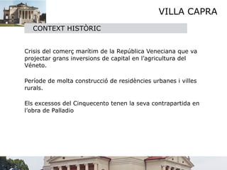VILLA CAPRA
    CONTEXT HISTÒRIC



 Crisis del comerç marítim de la República Veneciana que va
  projectar grans inversions de capital en l’agricultura del
  Véneto. 


 Període de molta construcció de residències urbanes i villes
  rurals.

 

 Els excessos del Cinquecento tenen la seva contrapartida en
  l’obra de Palladio
 