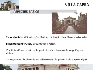 VILLA CAPRA
          ASPECTES BÀSICS




     

   

   Els materials utilitzats són: Pedra, marbre i totxo. Parets estucades.


   Sistema constructiu arquitravat i voltat.


   L’ediﬁci està construït en la part alta d’un turó, amb magniﬁques
    vistes.


 La proporció i la simetria es reﬂecteix en la planta i els quatre alçats.
 