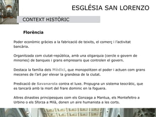 ESGLÉSIA SAN LORENZO
        CONTEXT HISTÒRIC
    

       Florència 

Poder econòmic gràcies a la fabricació de teixits, el comerç i l’activitat 
bancària. 

 
Organitzada com ciutat-república, amb una oligarquia (cercle o govern de 
minories) de banques i grans empresaris que controlen el govern. 
   
Destaca la família dels Mèdici, que monopolitzen el poder i actuen com grans 
mecenes de l’art per elevar la grandesa de la ciutat. 

Predicació de Savanarola contra el luxe. Propugna un sistema teocràtic, que 
es tancarà amb la mort del frare dominic en la foguera.
    
Altres dinasties principesques com els Gonzaga a Mantua, els Montefeltro a 
Urbino o els Sforza a Milà, donen un aire humanista a les corts.
 