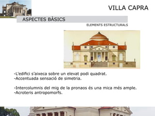 VILLA CAPRA
      ASPECTES BÀSICS
                                     ELEMENTS ESTRUCTURALS






 -L’ediﬁci s’aixeca sobre un elevat podi quadrat.
  -Accentuada sensació de simetria.

  -Intercolumnis del mig de la pronaos és una mica més ample.
  -Acroteris antropomorfs.
 