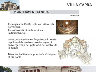VILLA CAPRA
       PLANTEJAMENT GENERAL
                                                 INTERIOR




 Als angles de l’ediﬁci s’hi van situar els
  dormitoris.
 

 Als soterranis hi ha les cuines i
  l’administració.


 La rotonda central és força fosca i només
  rep llum dels quatre corredors que hi
  convergeixen i del petit òcul del centre de
  la cúpula. 


 Totes les habitacions principals s’ubiquen
  al pis noble.
 