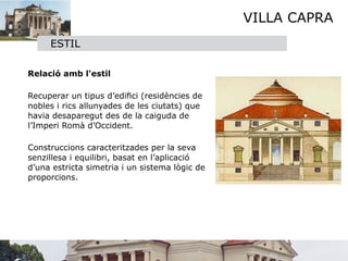 VILLA CAPRA
        ESTIL
    

 Relació amb l'estil


 Recuperar un tipus d’ediﬁci (residències de
  nobles i rics allunyades de les ciutats) que
  havia desaparegut des de la caiguda de
  l’Imperi Romà d’Occident.


 Construccions caracteritzades per la seva
  senzillesa i equilibri, basat en l’aplicació
  d’una estricta simetria i un sistema lògic de
  proporcions.


 