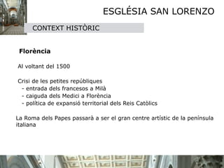 ESGLÉSIA SAN LORENZO
          CONTEXT HISTÒRIC

     

    Florència 

    Al voltant del 1500

    Crisi de les petites repúbliques
     - entrada dels francesos a Milà
     - caiguda dels Medici a Florència 
     - política de expansió territorial dels Reis Catòlics

    La Roma dels Papes passarà a ser el gran centre artístic de la península
    italiana
 