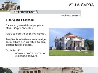 VILLA CAPRA
       INTERPRETACIÓ
                                       ENCÀRREC I FUNCIÓ

Villa Capra o Rotonda

        
Capra; cognom del seu propietari,
Marius Capra Gabrielius. 

Palau campestre de planta central.

        
Residència suburbana amb imatge
social alhora que un refugi tranquil
de meditació i d’estudi.

Doble funció:

        granja – centre de control

        residencia senyorial

 