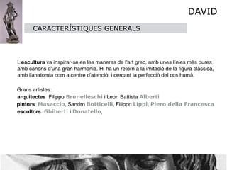 DAVID
          CARACTERÍSTIQUES GENERALS



    L'escultura va inspirar-se en les maneres de l'art grec, amb unes línies més pures i
    amb cànons d'una gran harmonia. Hi ha un retorn a la imitació de la ﬁgura clàssica,
    amb l'anatomia com a centre d'atenció, i cercant la perfecció del cos humà. 

    Grans artistes:
    arquitectes Filippo Brunelleschi i Leon Battista Alberti
    pintors Masaccio, Sandro Botticelli, Filippo Lippi, Piero della Francesca
    escultors Ghiberti i Donatello,
 