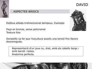 DAVID
         ASPECTES BÀSICS



    Estàtua aïllada tridimensional dempeus. Exempta

  
Foça en bronze, sense policromar

 Textura llisa

   Donatello va fer que l’escultura assolís una tensió ﬁns llavors
   desconeguda.

        Representació d'un jove nu, dret, amb els cabells llargs i
        amb barret i botes.
        Anatomia perfecta.
 