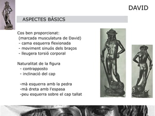 DAVID
    ASPECTES BÀSICS



 Cos ben proporcionat:
  (marcada musculatura de David)

 - cama esquerra ﬂexionada
  - moviment sinuós dels braços 
  - lleugera torsió corporal


 Naturalitat de la ﬁgura 
   - contrapposto
   - inclinació del cap

   -mà esquerra amb la pedra
   -mà dreta amb l'espasa
   -peu esquerra sobre el cap tallat
 