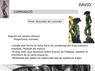 DAVID
         COMPOSICIÓ


                     Posat descuidat del vencedor





    Seguint els canons clàssics. 

        -Proporcions normals.
     
 
         
      - L’angle que forma la cama lliure és compensat pel braç esquerre      
       arquejat, recolzat als malucs.

     - El braç dret, que descansa sobre el puny de l’espasa, repeteix el 

       moviment de la cama esquerra.

     - Realitzada per poder ser observada des de qualsevol angle.
 