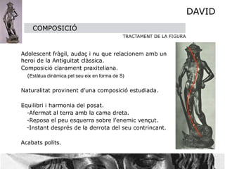 DAVID
      COMPOSICIÓ
                                               TRACTAMENT DE LA FIGURA



 Adolescent fràgil, audaç i nu que relacionem amb un
  heroi de la Antiguitat clàssica.

 Composició clarament praxiteliana. 
    (Estàtua dinàmica pel seu eix en forma de S)


 Naturalitat provinent d’una composició estudiada.


 Equilibri i harmonia del posat. 

   -Afermat al terra amb la cama dreta.

   -Reposa el peu esquerra sobre l’enemic vençut.
    -Instant després de la derrota del seu contrincant.

  Acabats polits.
 