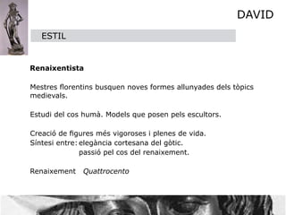 DAVID
      ESTIL


    Renaixentista


 Mestres ﬂorentins busquen noves formes allunyades dels tòpics
  medievals.


 Estudi del cos humà. Models que posen pels escultors.


 Creació de ﬁgures més vigoroses i plenes de vida.

 Síntesi entre:
elegància cortesana del gòtic.

 
     
        passió pel cos del renaixement.


 Renaixement Quattrocento
 