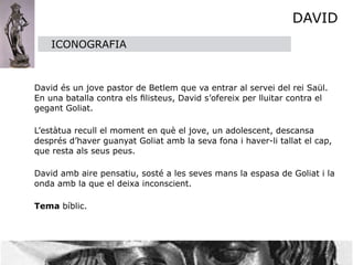 DAVID
      ICONOGRAFIA



 David és un jove pastor de Betlem que va entrar al servei del rei Saül.
  En una batalla contra els ﬁlisteus, David s’ofereix per lluitar contra el
  gegant Goliat.


 L’estàtua recull el moment en què el jove, un adolescent, descansa
  després d’haver guanyat Goliat amb la seva fona i haver-li tallat el cap,
  que resta als seus peus.


 David amb aire pensatiu, sosté a les seves mans la espasa de Goliat i la
  onda amb la que el deixa inconscient. 


 Tema bíblic.
 