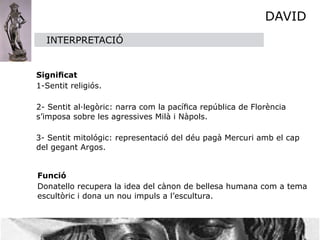 DAVID
    INTERPRETACIÓ

    

 Signiﬁcat

 1-Sentit religiós.


 2- Sentit al·legòric: narra com la pacíﬁca república de Florència
  s’imposa sobre les agressives Milà i Nàpols.

  3- Sentit mitológic: representació del déu pagà Mercuri amb el cap
  del gegant Argos.

   

 Funció 

 Donatello recupera la idea del cànon de bellesa humana com a tema
  escultòric i dona un nou impuls a l’escultura.
 