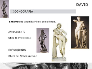 DAVID
    ICONOGRAFIA


Encàrrec de la família Mèdici de Florència.



ANTECEDENTS

Obra de Praxiteles
  


CONSEQÜENTS

Obres del Neoclassicisme
 