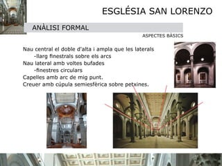 ESGLÉSIA SAN LORENZO
   ANÀLISI FORMAL
                                               ASPECTES BÀSICS
       
Nau central el doble d'alta i ampla que les laterals
    -llarg ﬁnestrals sobre els arcs
Nau lateral amb voltes bufades
    -ﬁnestres circulars
Capelles amb arc de mig punt.
Creuer amb cúpula semiesfèrica sobre petxines.
 