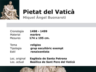 Pietat del Vaticà                 

            
   Miquel Àngel Buonaroti



  Cronologia       1498 - 1499
  Material         marbre

 Mesures          174 x 195 cm.

    Tema           religios
    Tipologia      grup escultòric exempt
    Estil          renaixentista


 Loc. original    Església de Santa Petrona
  Loc. actual      Basílica de Sant Pere del Vaticà
 